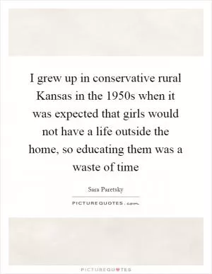 I grew up in conservative rural Kansas in the 1950s when it was expected that girls would not have a life outside the home, so educating them was a waste of time Picture Quote #1