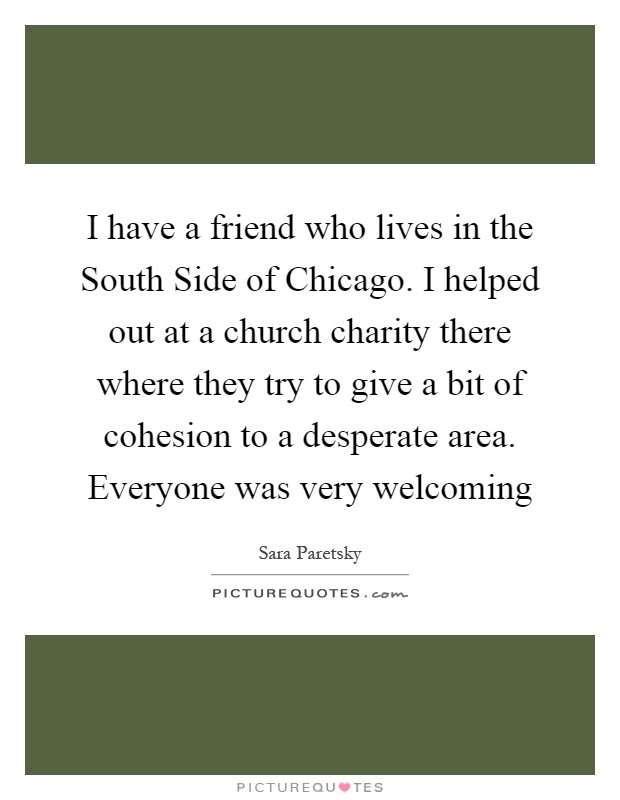 I have a friend who lives in the South Side of Chicago. I helped out at a church charity there where they try to give a bit of cohesion to a desperate area. Everyone was very welcoming Picture Quote #1