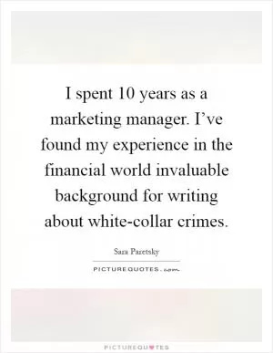 I spent 10 years as a marketing manager. I’ve found my experience in the financial world invaluable background for writing about white-collar crimes Picture Quote #1