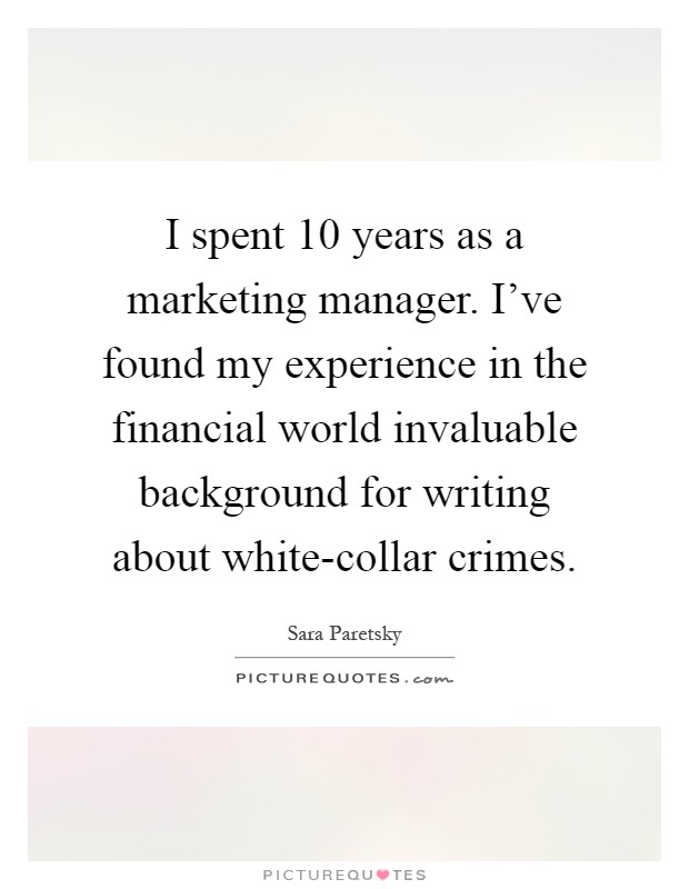 I spent 10 years as a marketing manager. I've found my experience in the financial world invaluable background for writing about white-collar crimes Picture Quote #1