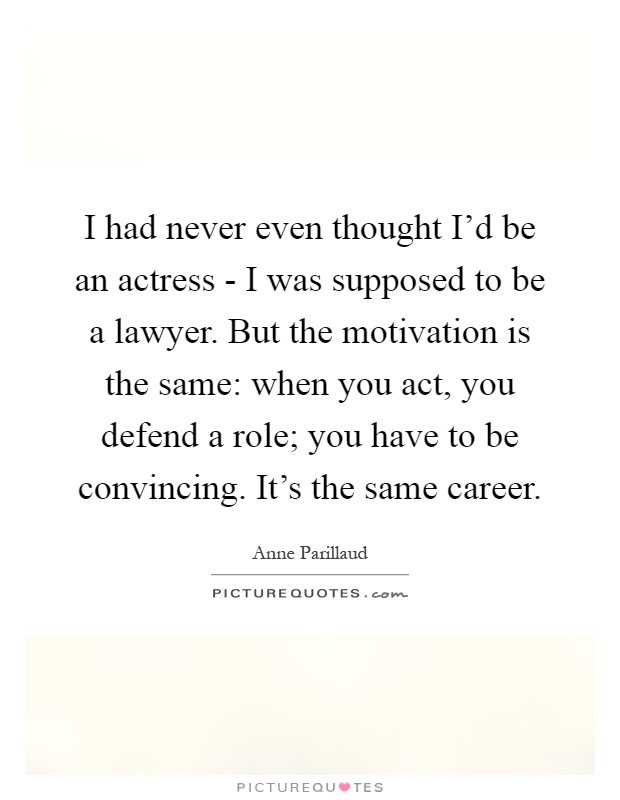I had never even thought I'd be an actress - I was supposed to be a lawyer. But the motivation is the same: when you act, you defend a role; you have to be convincing. It's the same career Picture Quote #1