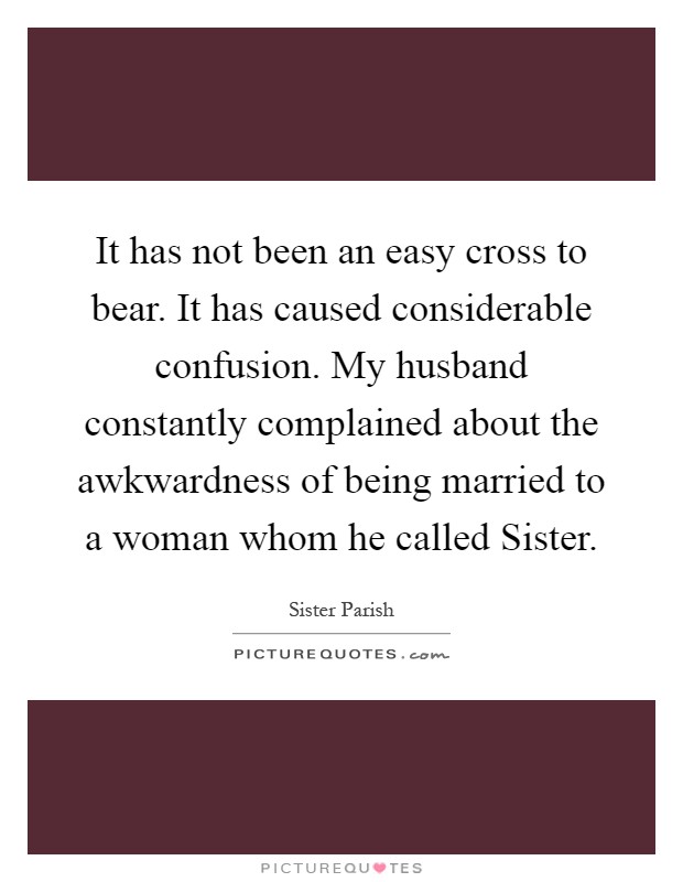 It has not been an easy cross to bear. It has caused considerable confusion. My husband constantly complained about the awkwardness of being married to a woman whom he called Sister Picture Quote #1