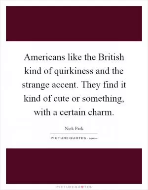 Americans like the British kind of quirkiness and the strange accent. They find it kind of cute or something, with a certain charm Picture Quote #1