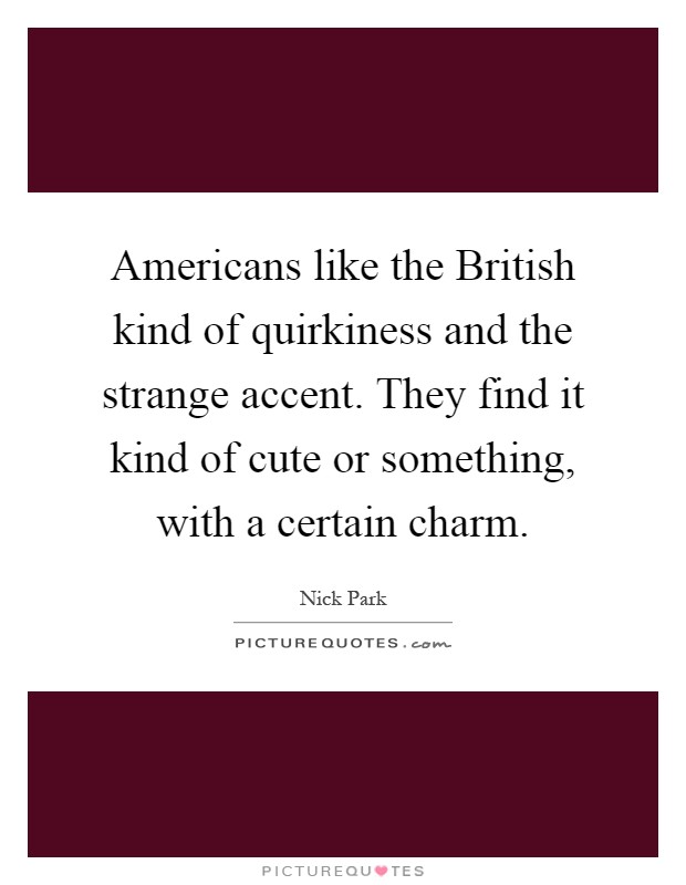 Americans like the British kind of quirkiness and the strange accent. They find it kind of cute or something, with a certain charm Picture Quote #1