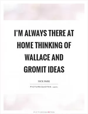 I’m always there at home thinking of Wallace and Gromit ideas Picture Quote #1