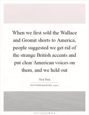 When we first sold the Wallace and Gromit shorts to America, people suggested we get rid of the strange British accents and put clear American voices on them, and we held out Picture Quote #1
