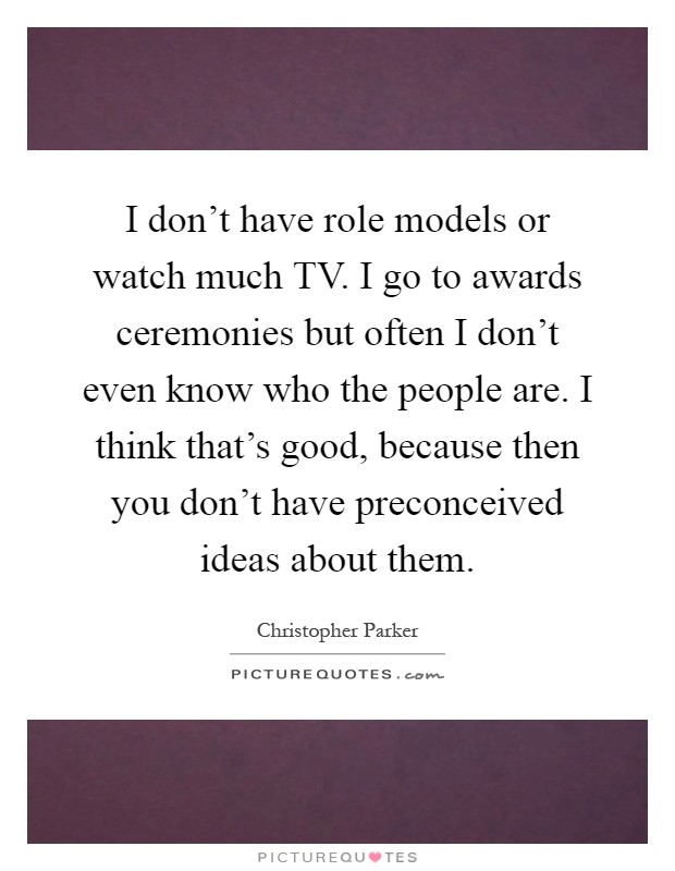 I don't have role models or watch much TV. I go to awards ceremonies but often I don't even know who the people are. I think that's good, because then you don't have preconceived ideas about them Picture Quote #1