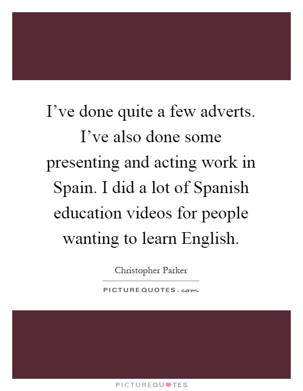 I've done quite a few adverts. I've also done some presenting and acting work in Spain. I did a lot of Spanish education videos for people wanting to learn English Picture Quote #1
