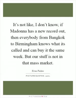 It’s not like, I don’t know, if Madonna has a new record out, then everybody from Bangkok to Birmingham knows what its called and can buy it the same week. But our stuff is not in that mass market Picture Quote #1