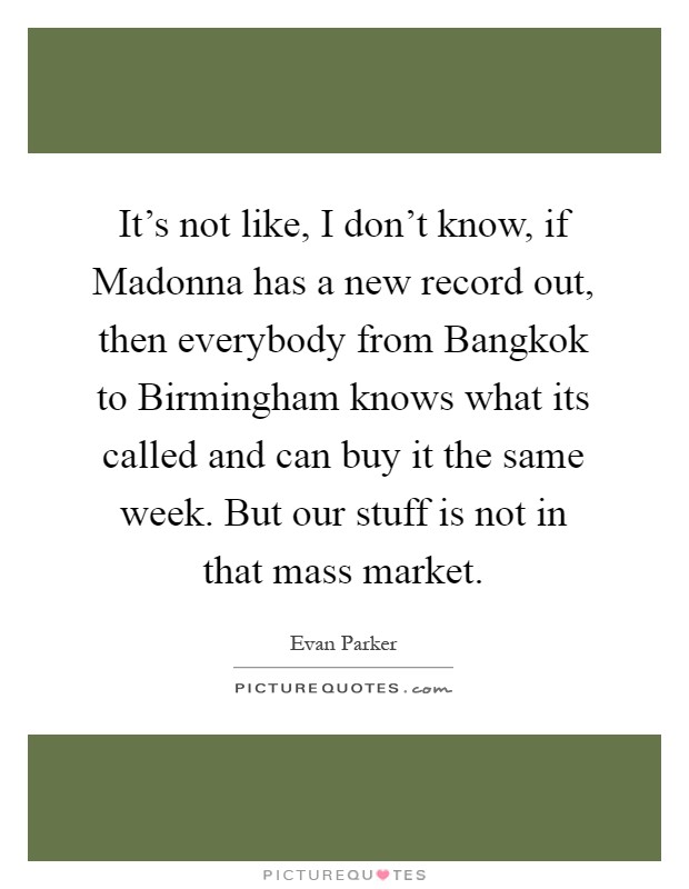 It's not like, I don't know, if Madonna has a new record out, then everybody from Bangkok to Birmingham knows what its called and can buy it the same week. But our stuff is not in that mass market Picture Quote #1