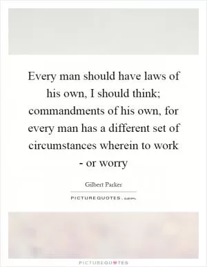 Every man should have laws of his own, I should think; commandments of his own, for every man has a different set of circumstances wherein to work - or worry Picture Quote #1
