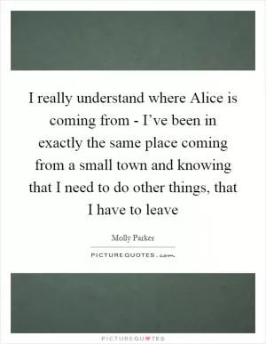 I really understand where Alice is coming from - I’ve been in exactly the same place coming from a small town and knowing that I need to do other things, that I have to leave Picture Quote #1