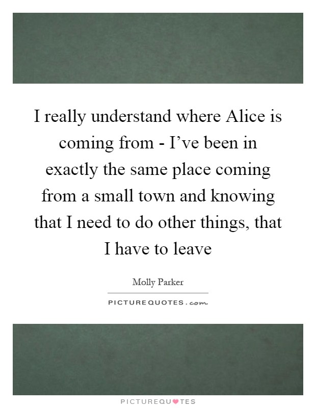 I really understand where Alice is coming from - I've been in exactly the same place coming from a small town and knowing that I need to do other things, that I have to leave Picture Quote #1