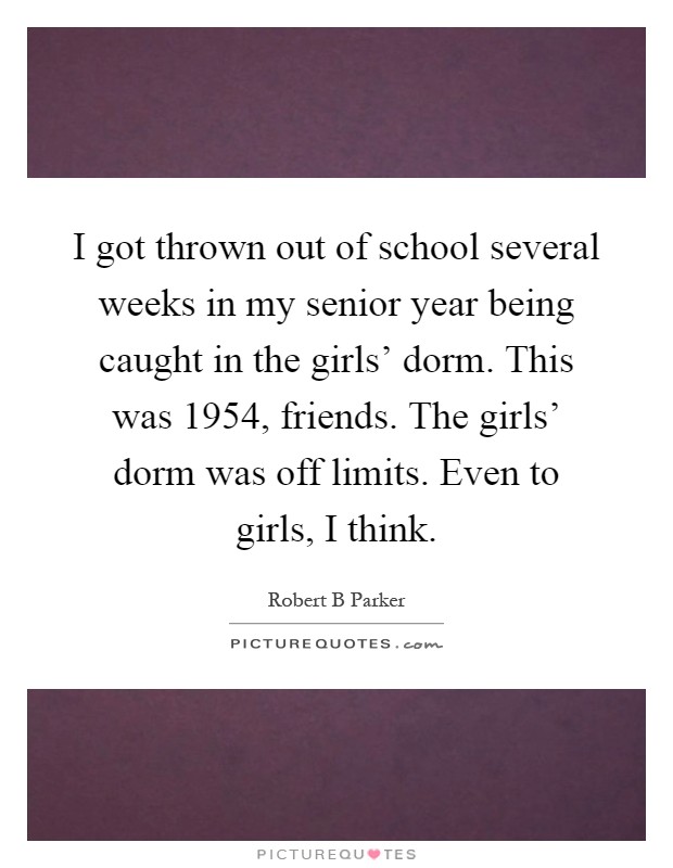 I got thrown out of school several weeks in my senior year being caught in the girls' dorm. This was 1954, friends. The girls' dorm was off limits. Even to girls, I think Picture Quote #1