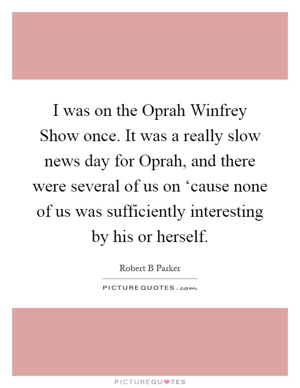 I was on the Oprah Winfrey Show once. It was a really slow news day for Oprah, and there were several of us on ‘cause none of us was sufficiently interesting by his or herself Picture Quote #1