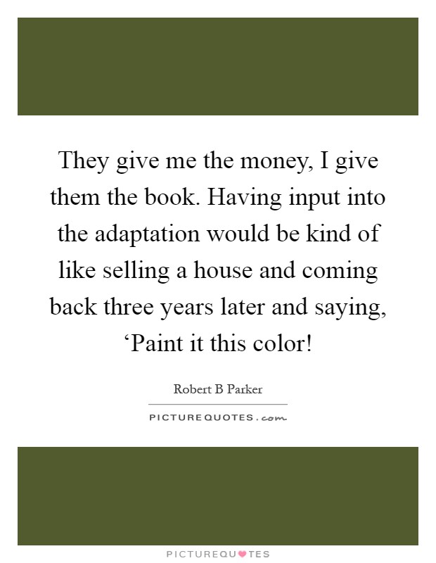 They give me the money, I give them the book. Having input into the adaptation would be kind of like selling a house and coming back three years later and saying, ‘Paint it this color! Picture Quote #1