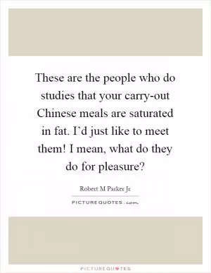 These are the people who do studies that your carry-out Chinese meals are saturated in fat. I’d just like to meet them! I mean, what do they do for pleasure? Picture Quote #1