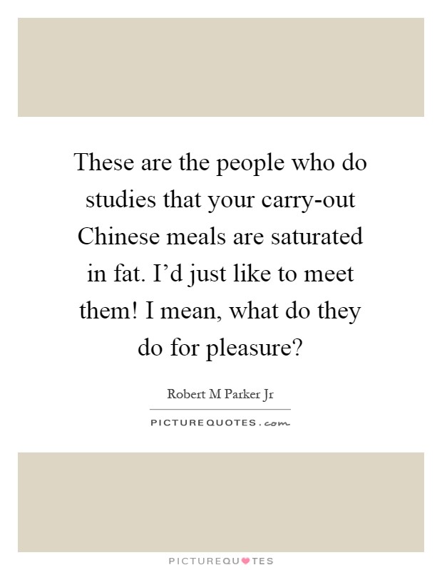 These are the people who do studies that your carry-out Chinese meals are saturated in fat. I'd just like to meet them! I mean, what do they do for pleasure? Picture Quote #1