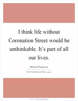 I think life without Coronation Street would be unthinkable. It’s part of all our lives Picture Quote #1