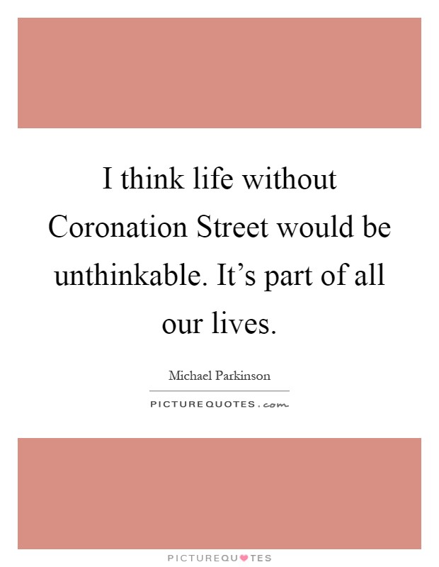 I think life without Coronation Street would be unthinkable. It's part of all our lives Picture Quote #1