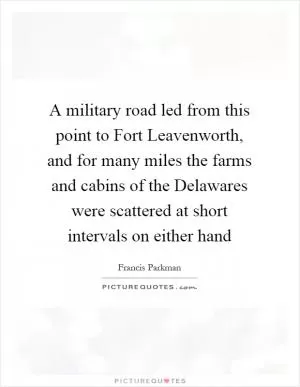 A military road led from this point to Fort Leavenworth, and for many miles the farms and cabins of the Delawares were scattered at short intervals on either hand Picture Quote #1
