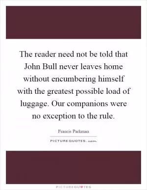 The reader need not be told that John Bull never leaves home without encumbering himself with the greatest possible load of luggage. Our companions were no exception to the rule Picture Quote #1