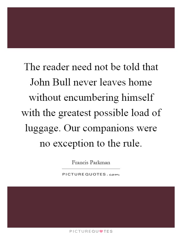 The reader need not be told that John Bull never leaves home without encumbering himself with the greatest possible load of luggage. Our companions were no exception to the rule Picture Quote #1