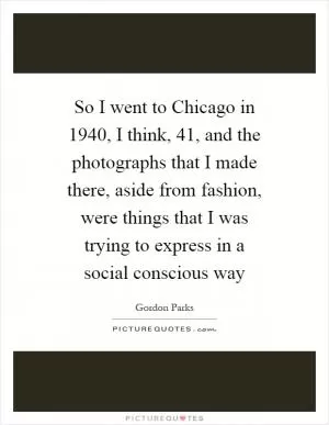 So I went to Chicago in 1940, I think,  41, and the photographs that I made there, aside from fashion, were things that I was trying to express in a social conscious way Picture Quote #1