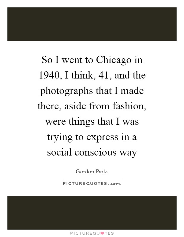 So I went to Chicago in 1940, I think,  41, and the photographs that I made there, aside from fashion, were things that I was trying to express in a social conscious way Picture Quote #1