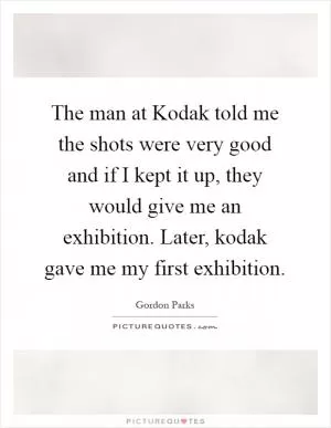 The man at Kodak told me the shots were very good and if I kept it up, they would give me an exhibition. Later, kodak gave me my first exhibition Picture Quote #1