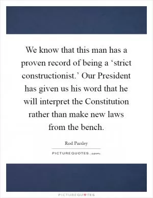 We know that this man has a proven record of being a ‘strict constructionist.’ Our President has given us his word that he will interpret the Constitution rather than make new laws from the bench Picture Quote #1