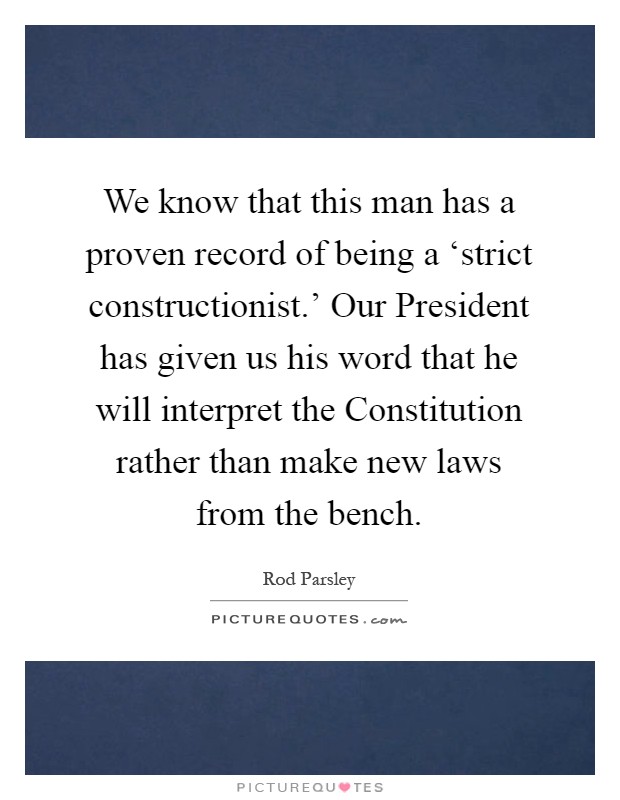 We know that this man has a proven record of being a ‘strict constructionist.' Our President has given us his word that he will interpret the Constitution rather than make new laws from the bench Picture Quote #1