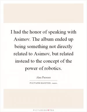 I had the honor of speaking with Asimov. The album ended up being something not directly related to Asimov, but related instead to the concept of the power of robotics Picture Quote #1