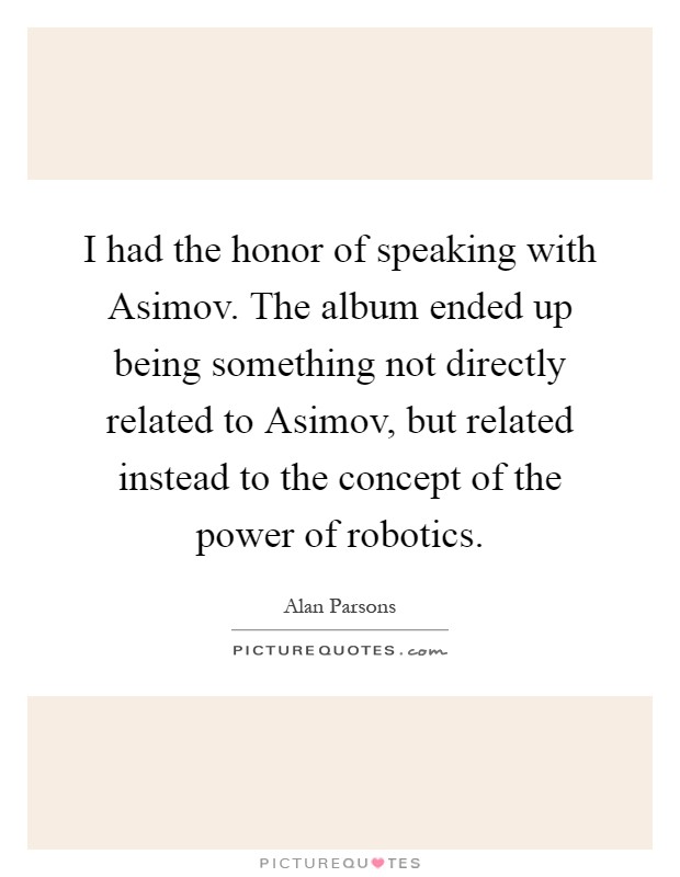 I had the honor of speaking with Asimov. The album ended up being something not directly related to Asimov, but related instead to the concept of the power of robotics Picture Quote #1