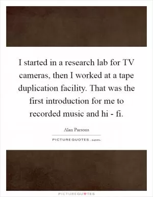 I started in a research lab for TV cameras, then I worked at a tape duplication facility. That was the first introduction for me to recorded music and hi - fi Picture Quote #1
