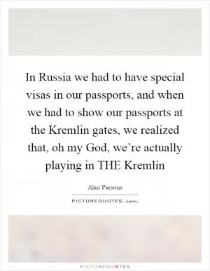 In Russia we had to have special visas in our passports, and when we had to show our passports at the Kremlin gates, we realized that, oh my God, we’re actually playing in THE Kremlin Picture Quote #1