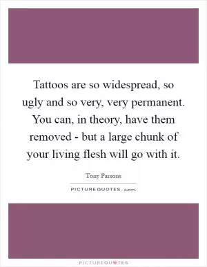 Tattoos are so widespread, so ugly and so very, very permanent. You can, in theory, have them removed - but a large chunk of your living flesh will go with it Picture Quote #1