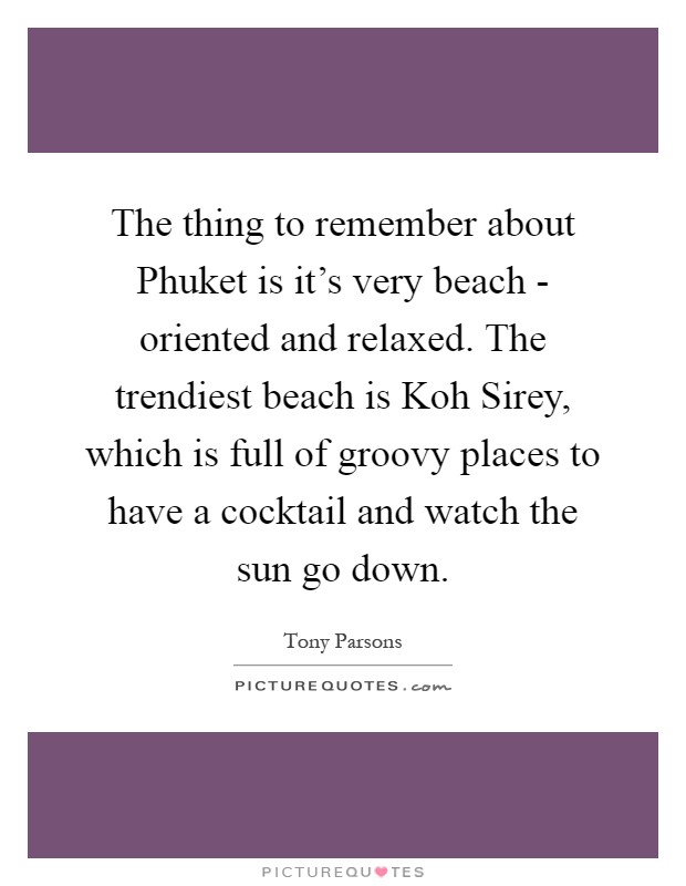 The thing to remember about Phuket is it's very beach - oriented and relaxed. The trendiest beach is Koh Sirey, which is full of groovy places to have a cocktail and watch the sun go down Picture Quote #1
