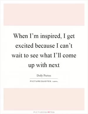 When I’m inspired, I get excited because I can’t wait to see what I’ll come up with next Picture Quote #1
