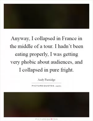 Anyway, I collapsed in France in the middle of a tour. I hadn’t been eating properly, I was getting very phobic about audiences, and I collapsed in pure fright Picture Quote #1
