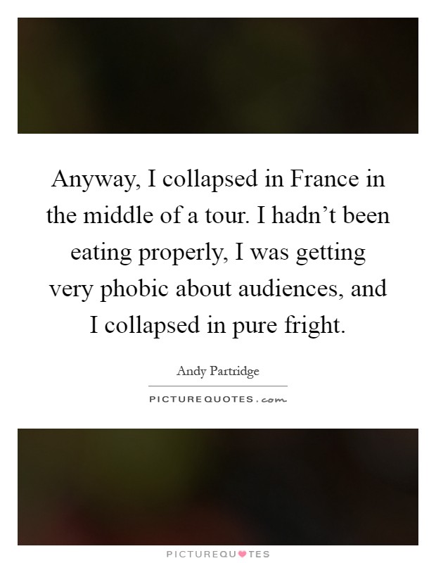 Anyway, I collapsed in France in the middle of a tour. I hadn't been eating properly, I was getting very phobic about audiences, and I collapsed in pure fright Picture Quote #1