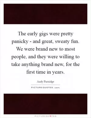 The early gigs were pretty panicky - and great, sweaty fun. We were brand new to most people, and they were willing to take anything brand new, for the first time in years Picture Quote #1