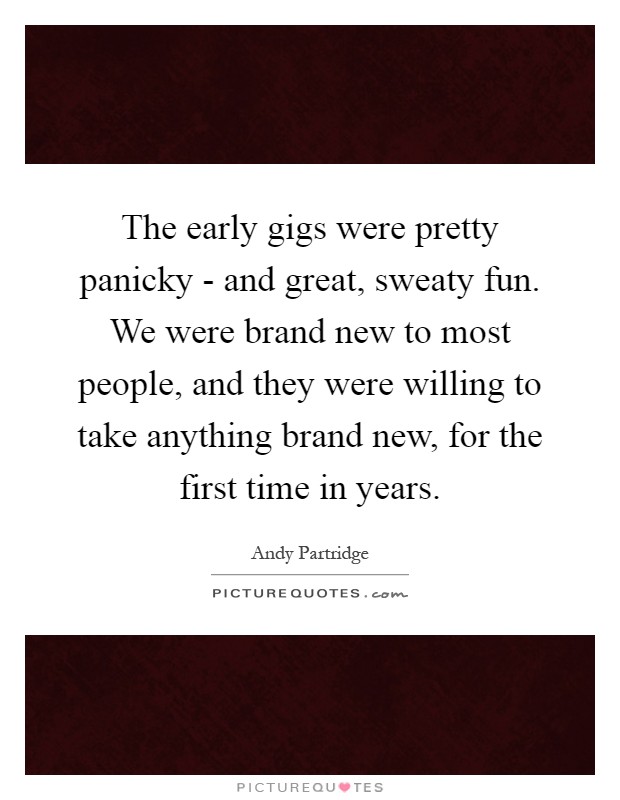 The early gigs were pretty panicky - and great, sweaty fun. We were brand new to most people, and they were willing to take anything brand new, for the first time in years Picture Quote #1