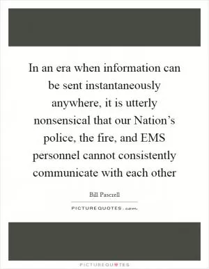 In an era when information can be sent instantaneously anywhere, it is utterly nonsensical that our Nation’s police, the fire, and EMS personnel cannot consistently communicate with each other Picture Quote #1