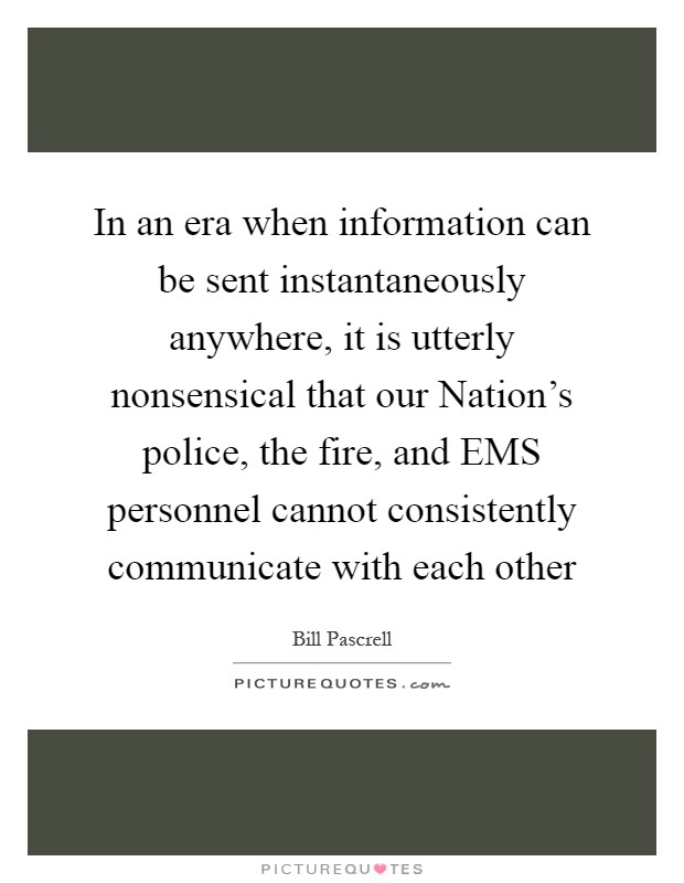 In an era when information can be sent instantaneously anywhere, it is utterly nonsensical that our Nation's police, the fire, and EMS personnel cannot consistently communicate with each other Picture Quote #1