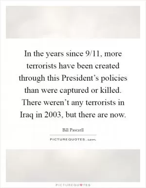 In the years since 9/11, more terrorists have been created through this President’s policies than were captured or killed. There weren’t any terrorists in Iraq in 2003, but there are now Picture Quote #1
