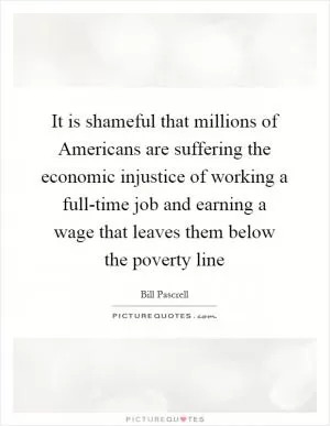 It is shameful that millions of Americans are suffering the economic injustice of working a full-time job and earning a wage that leaves them below the poverty line Picture Quote #1