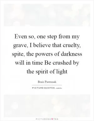 Even so, one step from my grave, I believe that cruelty, spite, the powers of darkness will in time Be crushed by the spirit of light Picture Quote #1
