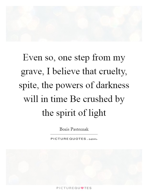 Even so, one step from my grave, I believe that cruelty, spite, the powers of darkness will in time Be crushed by the spirit of light Picture Quote #1