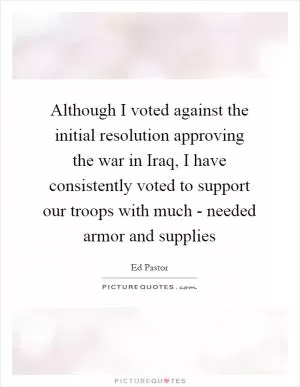 Although I voted against the initial resolution approving the war in Iraq, I have consistently voted to support our troops with much - needed armor and supplies Picture Quote #1